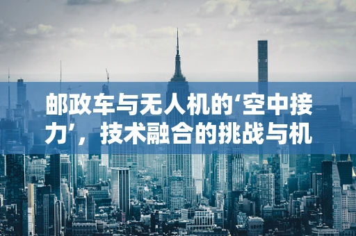 邮政车与无人机的‘空中接力’，技术融合的挑战与机遇