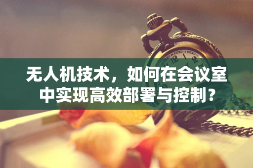 无人机技术，如何在会议室中实现高效部署与控制？