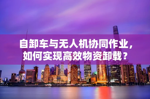 自卸车与无人机协同作业，如何实现高效物资卸载？