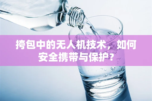 挎包中的无人机技术，如何安全携带与保护？