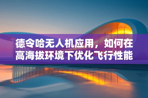 德令哈无人机应用，如何在高海拔环境下优化飞行性能？