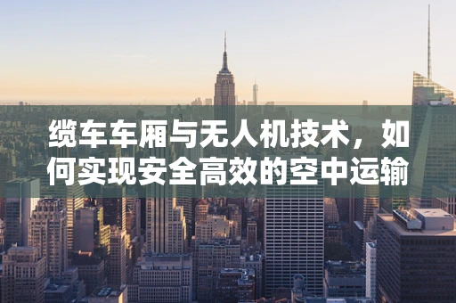 缆车车厢与无人机技术，如何实现安全高效的空中运输？
