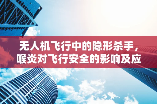 无人机飞行中的隐形杀手，喉炎对飞行安全的影响及应对策略