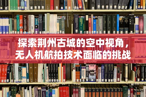 探索荆州古城的空中视角，无人机航拍技术面临的挑战与解决方案