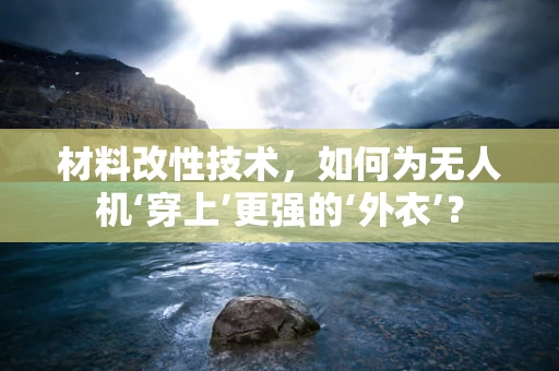 材料改性技术，如何为无人机‘穿上’更强的‘外衣’？
