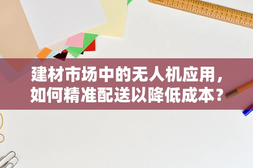 建材市场中的无人机应用，如何精准配送以降低成本？