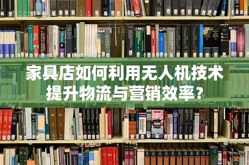 家具店如何利用无人机技术提升物流与营销效率？