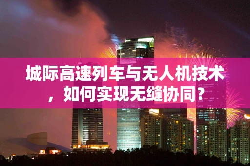 城际高速列车与无人机技术，如何实现无缝协同？