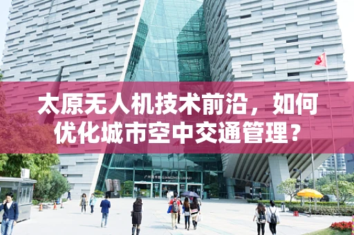 太原无人机技术前沿，如何优化城市空中交通管理？