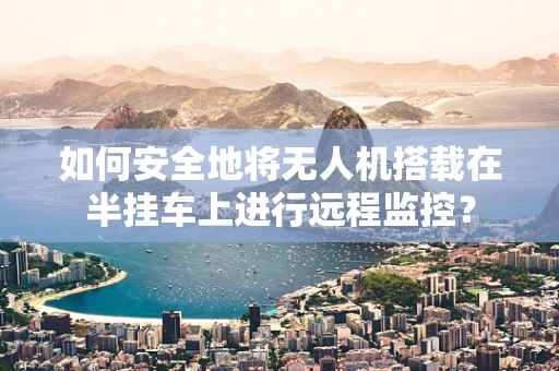 如何安全地将无人机搭载在半挂车上进行远程监控？
