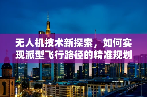 无人机技术新探索，如何实现派型飞行路径的精准规划？