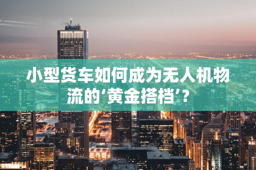 小型货车如何成为无人机物流的‘黄金搭档’？