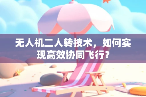 无人机二人转技术，如何实现高效协同飞行？