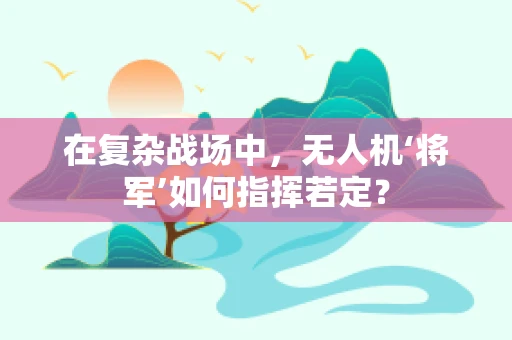 在复杂战场中，无人机‘将军’如何指挥若定？