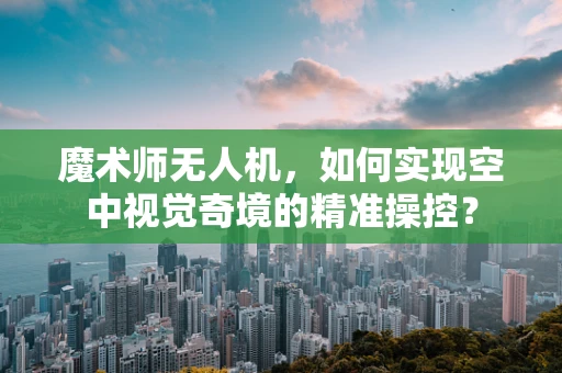 魔术师无人机，如何实现空中视觉奇境的精准操控？