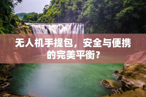 无人机手提包，安全与便携的完美平衡？