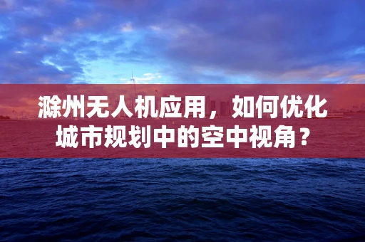 滁州无人机应用，如何优化城市规划中的空中视角？