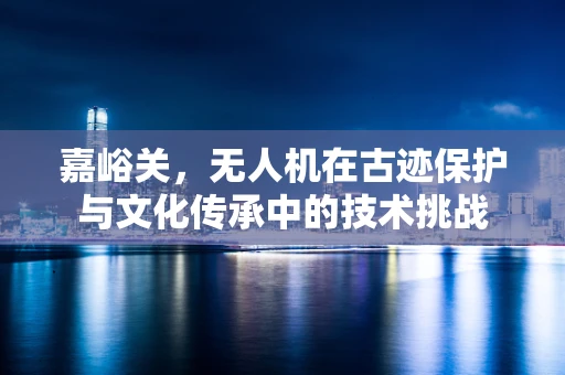 嘉峪关，无人机在古迹保护与文化传承中的技术挑战