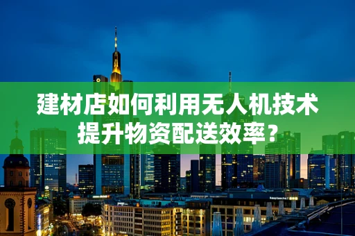 建材店如何利用无人机技术提升物资配送效率？