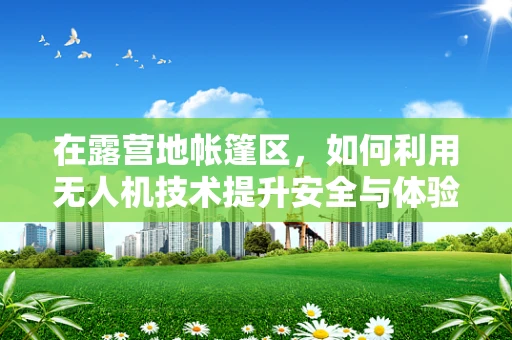 在露营地帐篷区，如何利用无人机技术提升安全与体验？