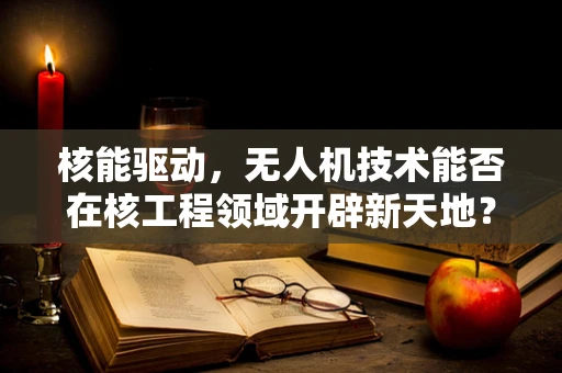 核能驱动，无人机技术能否在核工程领域开辟新天地？