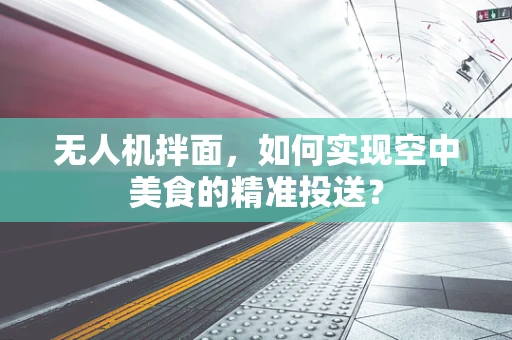 无人机拌面，如何实现空中美食的精准投送？