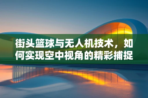 街头篮球与无人机技术，如何实现空中视角的精彩捕捉？