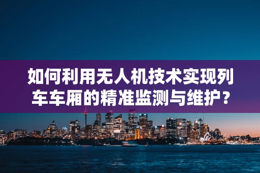 如何利用无人机技术实现列车车厢的精准监测与维护？