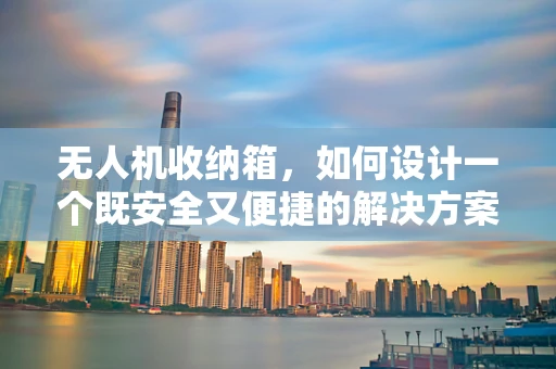 无人机收纳箱，如何设计一个既安全又便捷的解决方案？