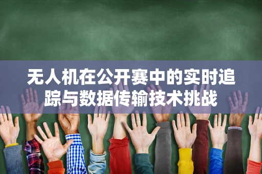 无人机在公开赛中的实时追踪与数据传输技术挑战