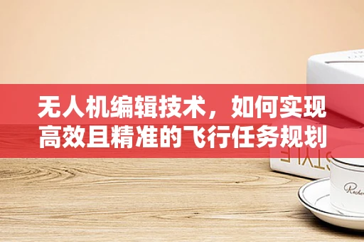 无人机编辑技术，如何实现高效且精准的飞行任务规划？