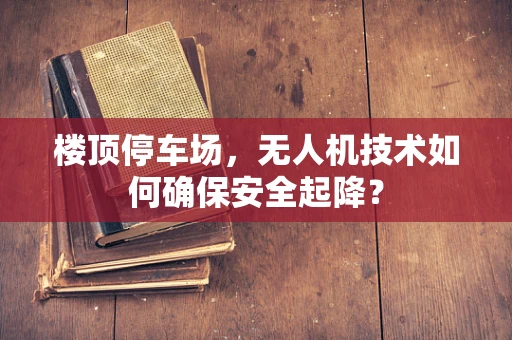 楼顶停车场，无人机技术如何确保安全起降？