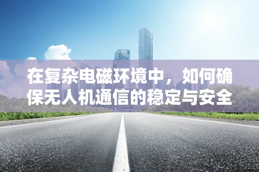 在复杂电磁环境中，如何确保无人机通信的稳定与安全？