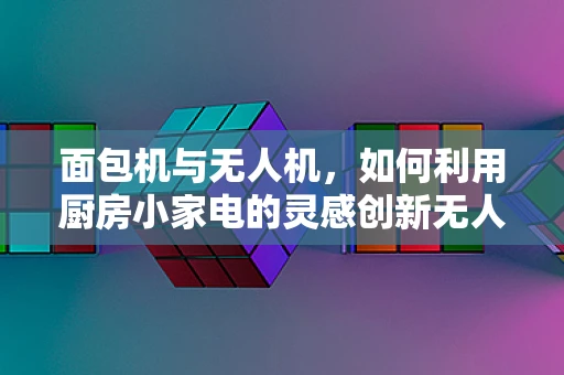 面包机与无人机，如何利用厨房小家电的灵感创新无人机技术？