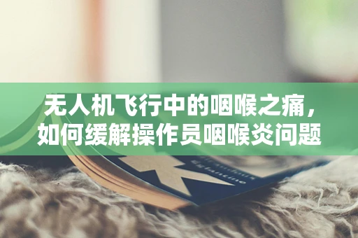 无人机飞行中的咽喉之痛，如何缓解操作员咽喉炎问题？