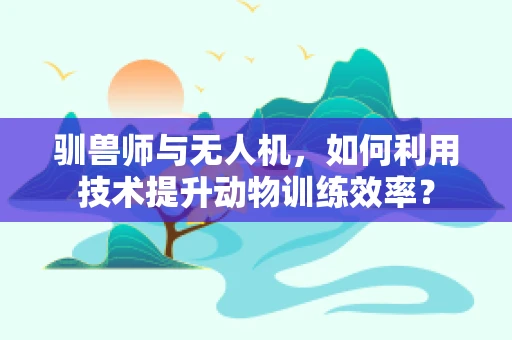 驯兽师与无人机，如何利用技术提升动物训练效率？