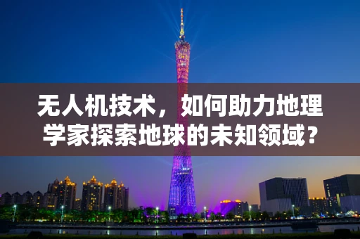 无人机技术，如何助力地理学家探索地球的未知领域？