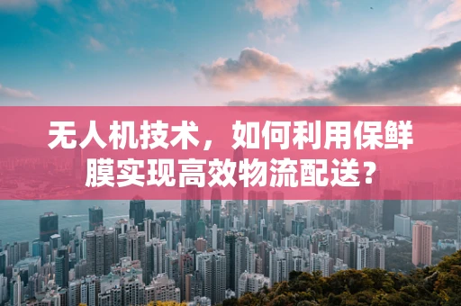 无人机技术，如何利用保鲜膜实现高效物流配送？