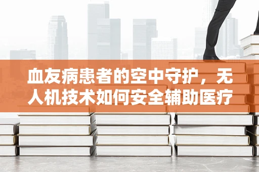 血友病患者的空中守护，无人机技术如何安全辅助医疗？