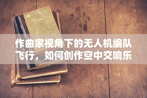 作曲家视角下的无人机编队飞行，如何创作空中交响乐？