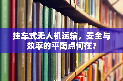 挂车式无人机运输，安全与效率的平衡点何在？