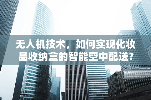 无人机技术，如何实现化妆品收纳盒的智能空中配送？