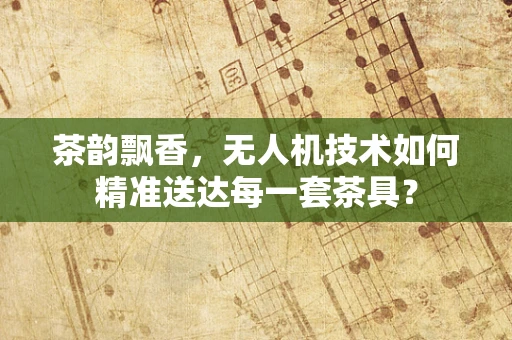 茶韵飘香，无人机技术如何精准送达每一套茶具？