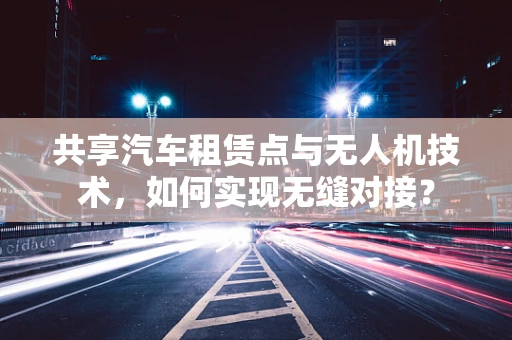 共享汽车租赁点与无人机技术，如何实现无缝对接？