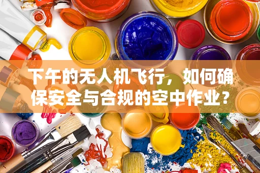 下午的无人机飞行，如何确保安全与合规的空中作业？