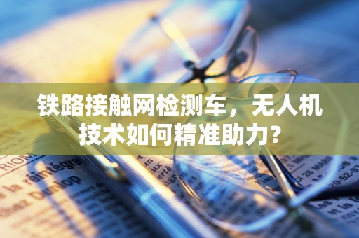 铁路接触网检测车，无人机技术如何精准助力？