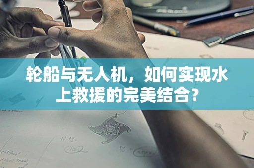轮船与无人机，如何实现水上救援的完美结合？