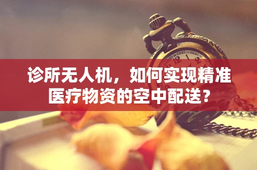 诊所无人机，如何实现精准医疗物资的空中配送？