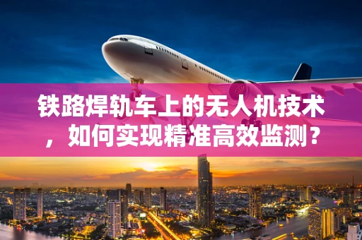 铁路焊轨车上的无人机技术，如何实现精准高效监测？