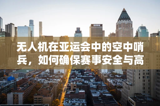 无人机在亚运会中的空中哨兵，如何确保赛事安全与高效监控？